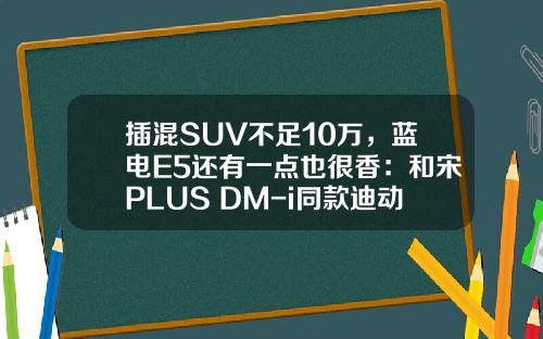插混SUV不足10万，蓝电E5还有一点也很香：和宋PLUS DM-i同款迪动力