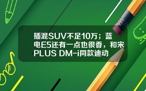 插混SUV不足10万；蓝电E5还有一点也很香，和宋PLUS DM-i同款迪动力