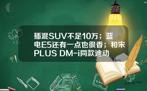 插混SUV不足10万；蓝电E5还有一点也很香；和宋PLUS DM-i同款迪动力