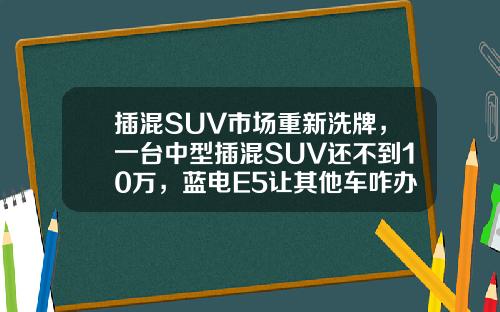 插混SUV市场重新洗牌，一台中型插混SUV还不到10万，蓝电E5让其他车咋办？