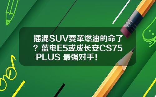 插混SUV要革燃油的命了？蓝电E5或成长安CS75 PLUS 最强对手！