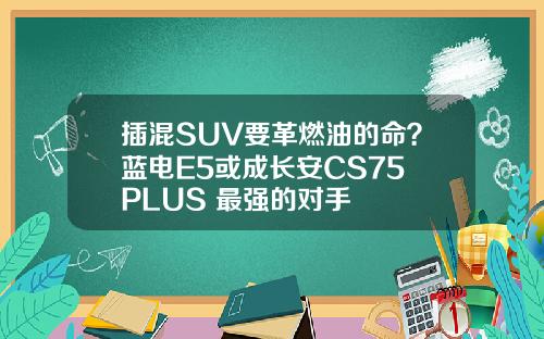 插混SUV要革燃油的命？蓝电E5或成长安CS75 PLUS 最强的对手