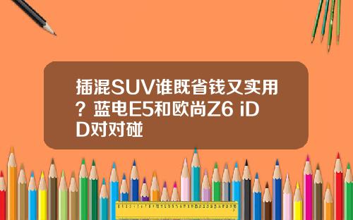 插混SUV谁既省钱又实用？蓝电E5和欧尚Z6 iDD对对碰