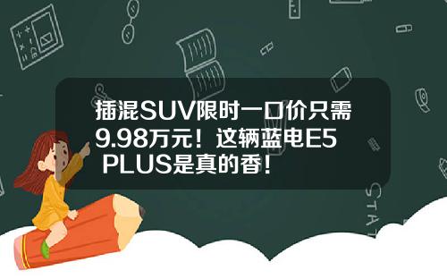 插混SUV限时一口价只需9.98万元！这辆蓝电E5 PLUS是真的香！