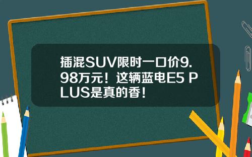 插混SUV限时一口价9.98万元！这辆蓝电E5 PLUS是真的香！