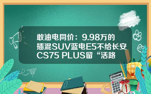 敢油电同价：9.98万的插混SUV蓝电E5不给长安CS75 PLUS留“活路”？