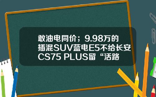 敢油电同价；9.98万的插混SUV蓝电E5不给长安CS75 PLUS留“活路”