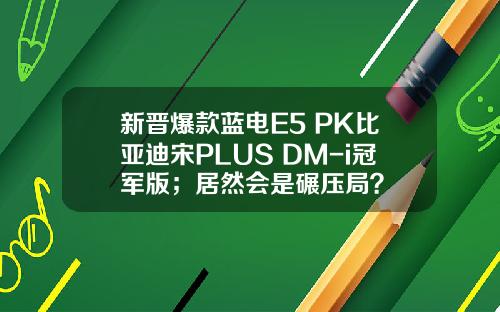 新晋爆款蓝电E5 PK比亚迪宋PLUS DM-i冠军版；居然会是碾压局？