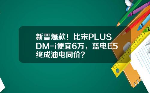 新晋爆款！比宋PLUS DM-i便宜6万，蓝电E5终成油电同价？