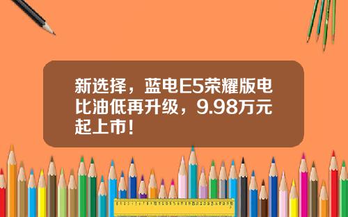 新选择，蓝电E5荣耀版电比油低再升级，9.98万元起上市！