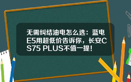 无需纠结油电怎么选：蓝电E5用超低价告诉你，长安CS75 PLUS不值一提！