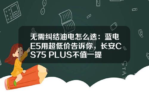 无需纠结油电怎么选：蓝电E5用超低价告诉你，长安CS75 PLUS不值一提