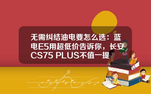 无需纠结油电要怎么选：蓝电E5用超低价告诉你，长安CS75 PLUS不值一提