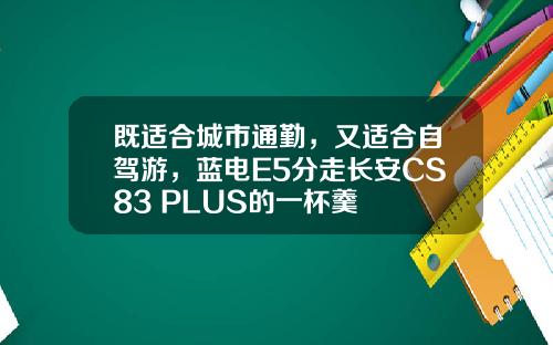 既适合城市通勤，又适合自驾游，蓝电E5分走长安CS83 PLUS的一杯羹