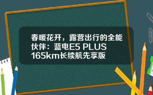 春暖花开，露营出行的全能伙伴：蓝电E5 PLUS 165km长续航先享版