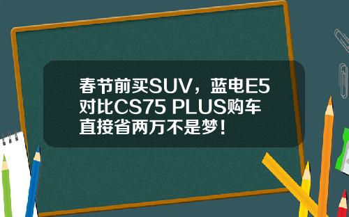 春节前买SUV，蓝电E5对比CS75 PLUS购车直接省两万不是梦！