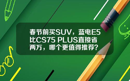 春节前买SUV，蓝电E5比CS75 PLUS直接省两万，哪个更值得推荐？