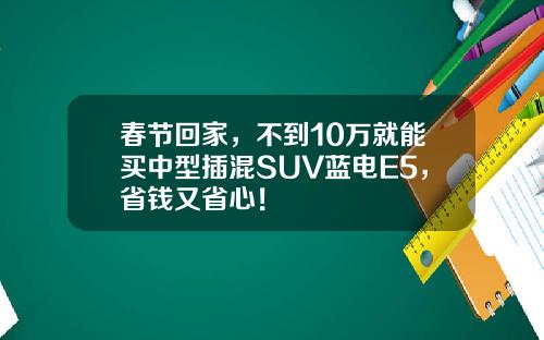 春节回家，不到10万就能买中型插混SUV蓝电E5，省钱又省心！