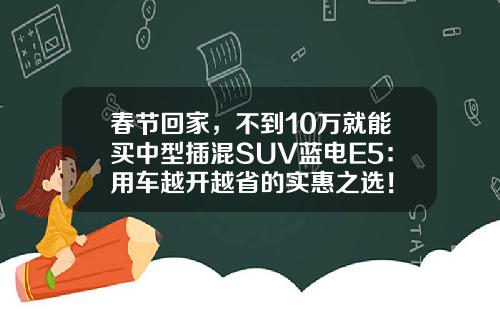 春节回家，不到10万就能买中型插混SUV蓝电E5：用车越开越省的实惠之选！