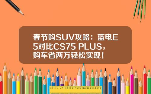 春节购SUV攻略：蓝电E5对比CS75 PLUS，购车省两万轻松实现！