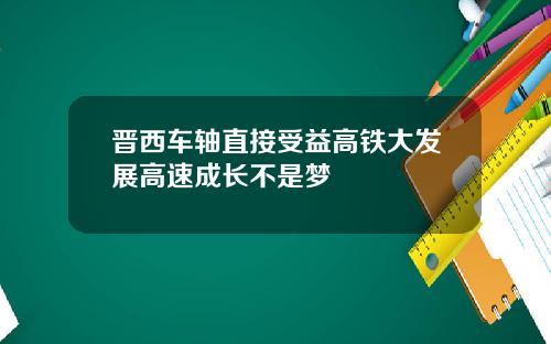 晋西车轴直接受益高铁大发展高速成长不是梦