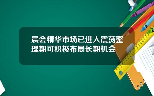 晨会精华市场已进入震荡整理期可积极布局长期机会