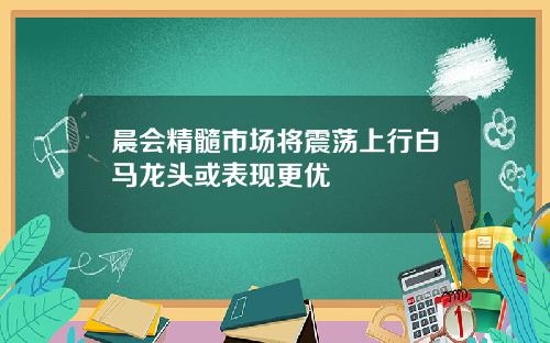 晨会精髓市场将震荡上行白马龙头或表现更优
