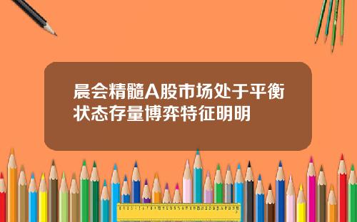 晨会精髓A股市场处于平衡状态存量博弈特征明明