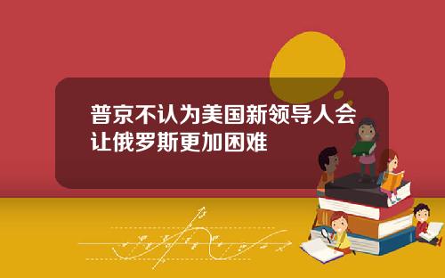 普京不认为美国新领导人会让俄罗斯更加困难
