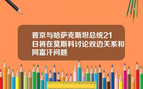 普京与哈萨克斯坦总统21日将在莫斯科讨论双边关系和阿富汗问题