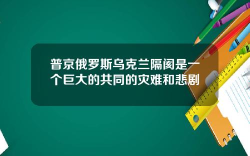 普京俄罗斯乌克兰隔阂是一个巨大的共同的灾难和悲剧