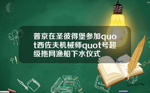 普京在圣彼得堡参加quot西佐夫机械师quot号超级拖网渔船下水仪式