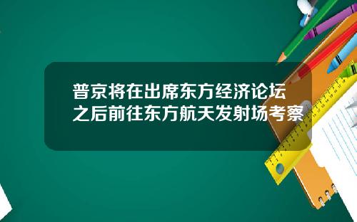 普京将在出席东方经济论坛之后前往东方航天发射场考察