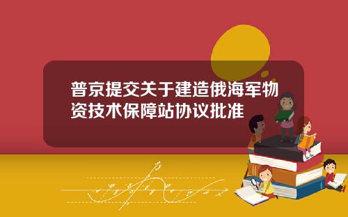 普京提交关于建造俄海军物资技术保障站协议批准