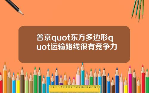 普京quot东方多边形quot运输路线很有竞争力