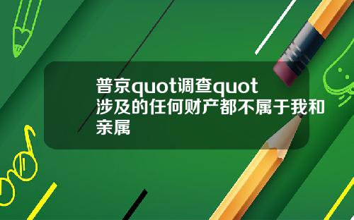 普京quot调查quot涉及的任何财产都不属于我和亲属