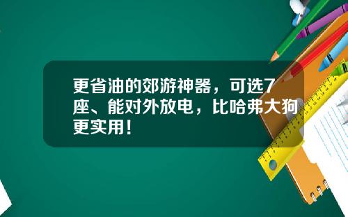 更省油的郊游神器，可选7座、能对外放电，比哈弗大狗更实用！