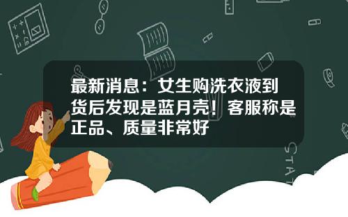 最新消息：女生购洗衣液到货后发现是蓝月壳！客服称是正品、质量非常好