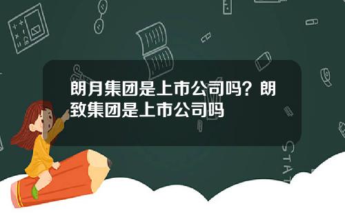 朗月集团是上市公司吗？朗致集团是上市公司吗