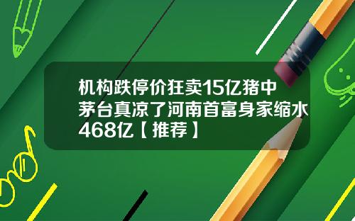 机构跌停价狂卖15亿猪中茅台真凉了河南首富身家缩水468亿【推荐】