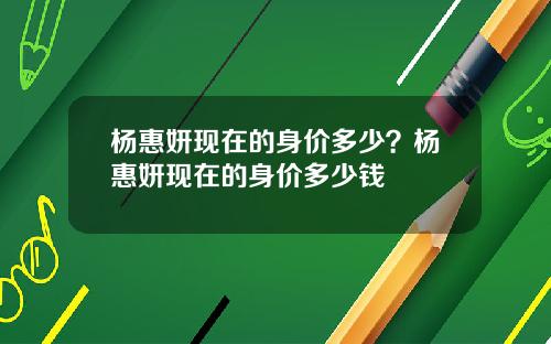 杨惠妍现在的身价多少？杨惠妍现在的身价多少钱