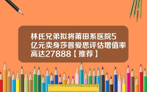 林氏兄弟拟将莆田系医院5亿元卖身莎普爱思评估增值率高达27888【推荐】