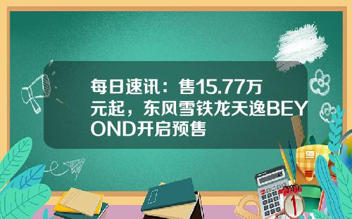 每日速讯：售15.77万元起，东风雪铁龙天逸BEYOND开启预售
