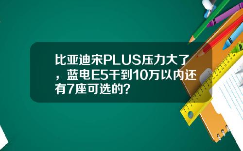 比亚迪宋PLUS压力大了，蓝电E5干到10万以内还有7座可选的？
