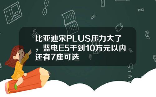 比亚迪宋PLUS压力大了，蓝电E5干到10万元以内还有7座可选