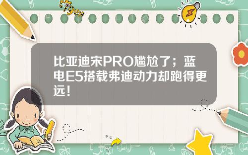 比亚迪宋PRO尴尬了；蓝电E5搭载弗迪动力却跑得更远！