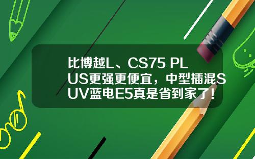 比博越L、CS75 PLUS更强更便宜，中型插混SUV蓝电E5真是省到家了！
