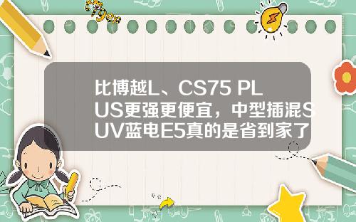 比博越L、CS75 PLUS更强更便宜，中型插混SUV蓝电E5真的是省到家了