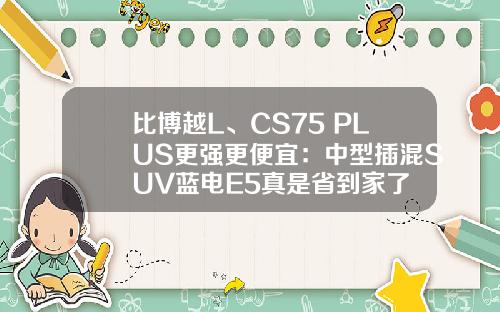 比博越L、CS75 PLUS更强更便宜：中型插混SUV蓝电E5真是省到家了
