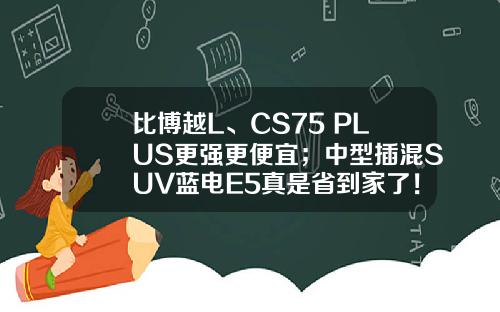 比博越L、CS75 PLUS更强更便宜；中型插混SUV蓝电E5真是省到家了！